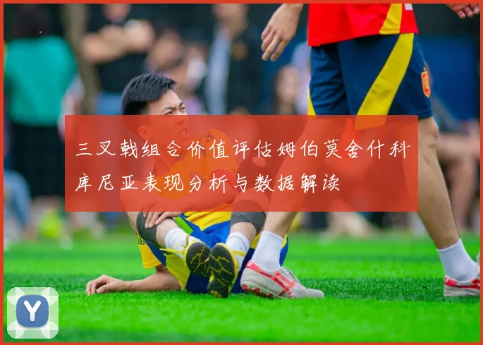三叉戟组合价值评估姆伯莫舍什科库尼亚表现分析与数据解读