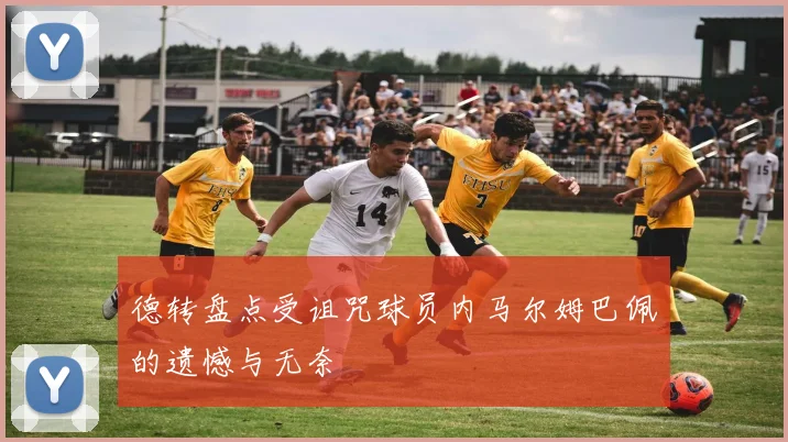 德转盘点受诅咒球员内马尔姆巴佩的遗憾与无奈
