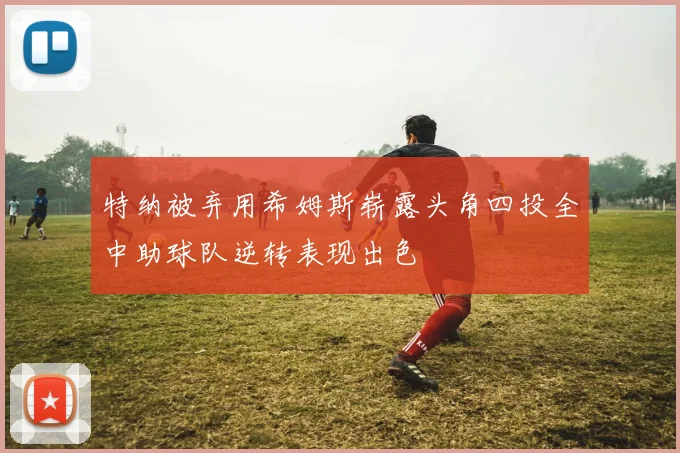 特纳被弃用希姆斯崭露头角四投全中助球队逆转表现出色