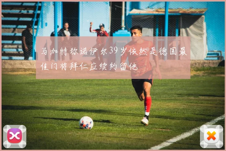 马加特称诺伊尔39岁依然是德国最佳门将拜仁应续约留他