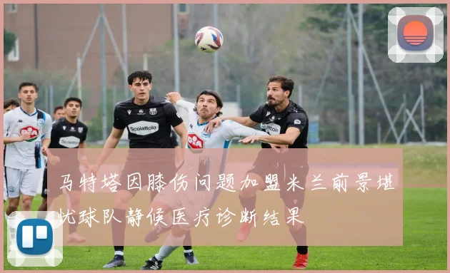 马特塔因膝伤问题加盟米兰前景堪忧球队静候医疗诊断结果