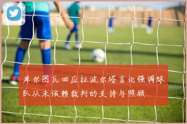 库尔图瓦回应拉波尔塔言论强调球队从未依赖裁判的支持与照顾