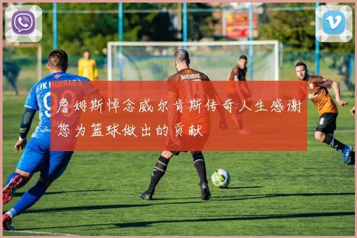 詹姆斯悼念威尔肯斯传奇人生感谢您为篮球做出的贡献