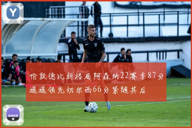 伦敦德比新格局阿森纳22赛季87分遥遥领先切尔西66分紧随其后