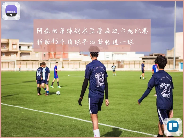 阿森纳角球战术显著成效六轮比赛斩获45个角球平均每轮进一球