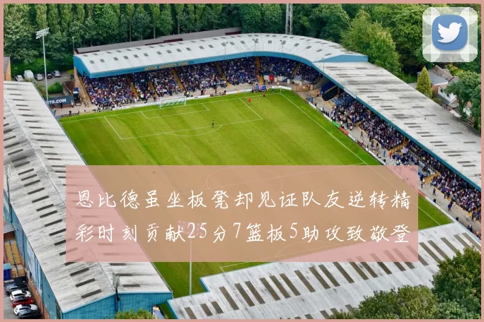 恩比德虽坐板凳却见证队友逆转精彩时刻贡献25分7篮板5助攻致敬登哥