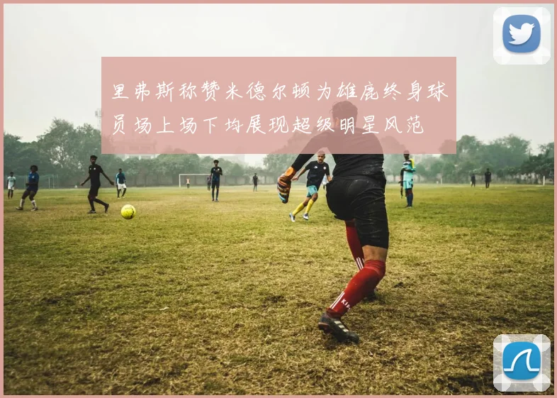 里弗斯称赞米德尔顿为雄鹿终身球员场上场下均展现超级明星风范