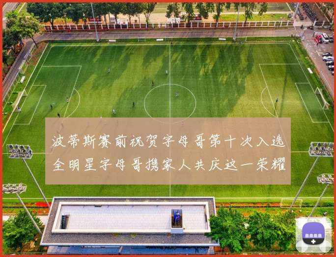 波蒂斯赛前祝贺字母哥第十次入选全明星字母哥携家人共庆这一荣耀时刻