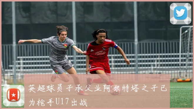 英超球员子承父业阿尔特塔之子已为枪手U17出战