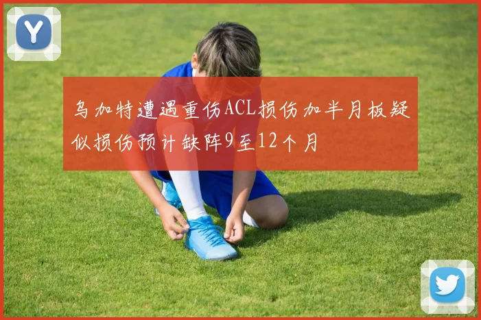 乌加特遭遇重伤ACL损伤加半月板疑似损伤预计缺阵9至12个月