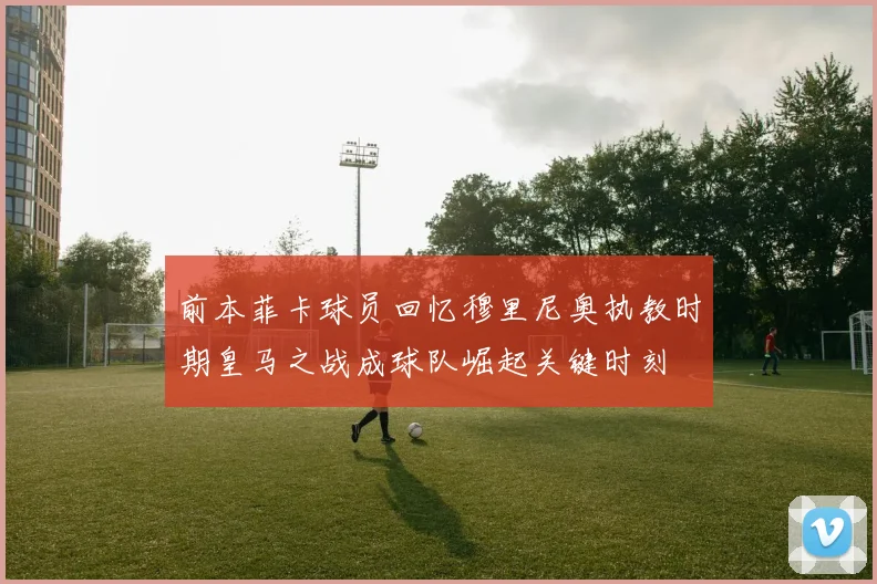 前本菲卡球员回忆穆里尼奥执教时期皇马之战成球队崛起关键时刻