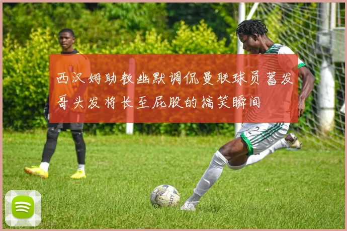 西汉姆助教幽默调侃曼联球员蓄发哥头发将长至屁股的搞笑瞬间